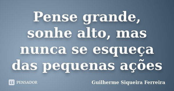 Pense grande, sonhe alto, mas nunca se esqueça das pequenas ações... Frase de Guilherme Siqueira Ferreira.