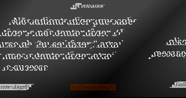 Não adianta dizer que sabe fazer e não tentar fazer. O discurso de "eu sei fazer", atrai pessoas, mas o tentar fazer atrai o sucesso.... Frase de Guilherme Szegfü.