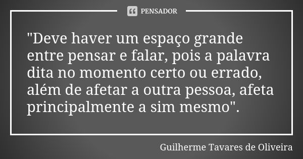 "Deve haver um espaço grande entre pensar e falar, pois a palavra dita no momento certo ou errado, além de afetar a outra pessoa, afeta principalmente a si... Frase de Guilherme Tavares de Oliveira.