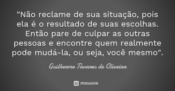 "Não reclame de sua situação, pois ela é o resultado de suas escolhas. Então pare de culpar as outras pessoas e encontre quem realmente pode mudá-la, ou se... Frase de Guilherme Tavares de Oliveira.