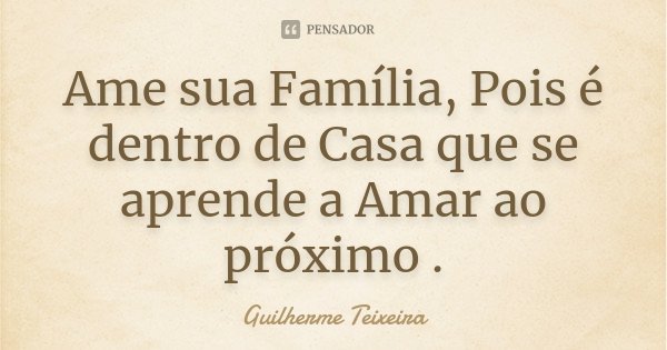 Ame sua Família, Pois é dentro de Casa que se aprende a Amar ao próximo .... Frase de Guilherme Teixeira.
