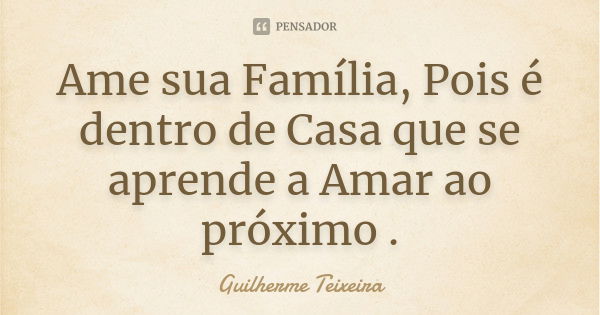 Ame sua Família, Pois é dentro de Casa que se aprende a Amar ao próximo .... Frase de Guilherme Teixeira.