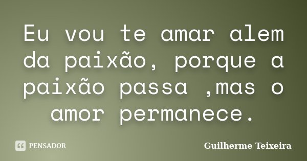 Eu vou te amar alem da paixão, porque a paixão passa ,mas o amor permanece.... Frase de Guilherme Teixeira.