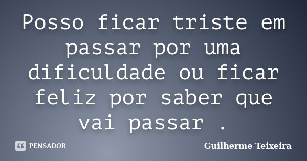 Posso ficar triste em passar por uma dificuldade ou ficar feliz por saber que vai passar.... Frase de Guilherme Teixeira.