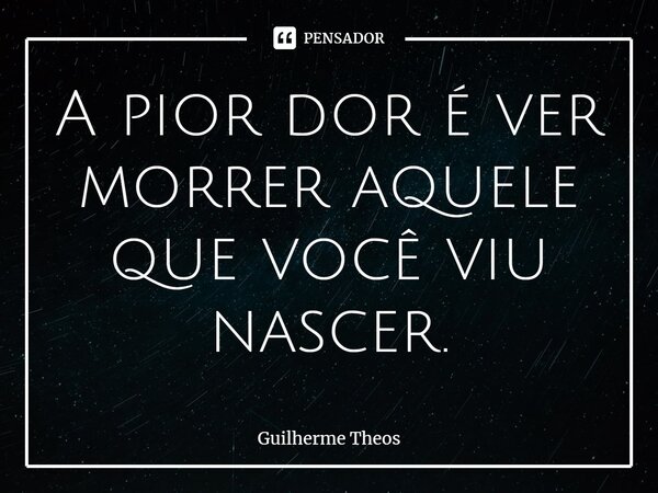⁠A pior dor é ver morrer aquele que você viu nascer.... Frase de Guilherme Theos.