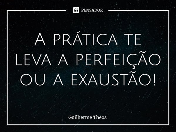 A prática te leva a perfeição ou a exaustão!... Frase de Guilherme Theos.