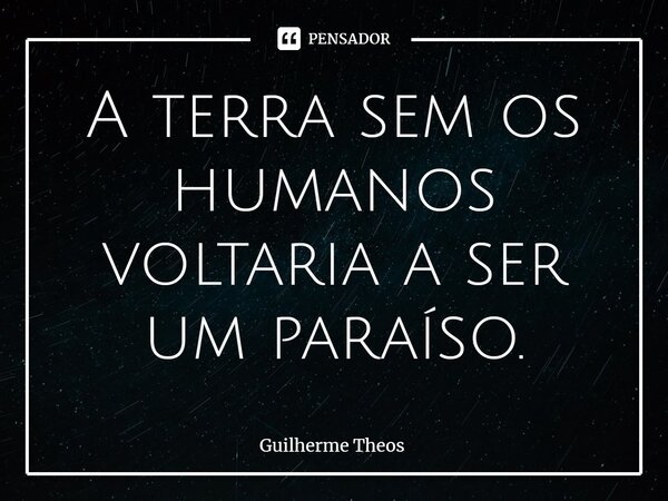 ⁠A terra sem os humanos voltaria a ser um paraíso.... Frase de Guilherme Theos.