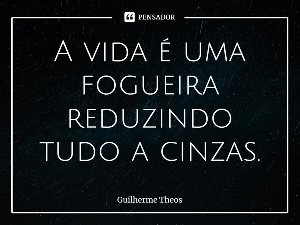 ⁠A vida é uma fogueira reduzindo tudo a cinzas.... Frase de Guilherme Theos.