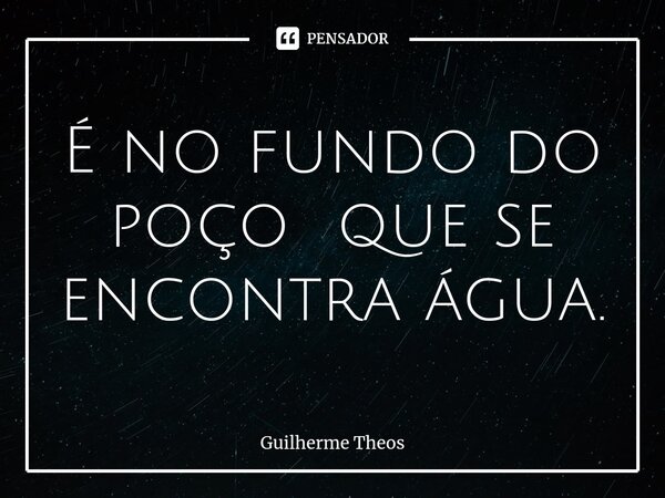 ⁠É no fundo do poço que se encontra água.... Frase de Guilherme Theos.