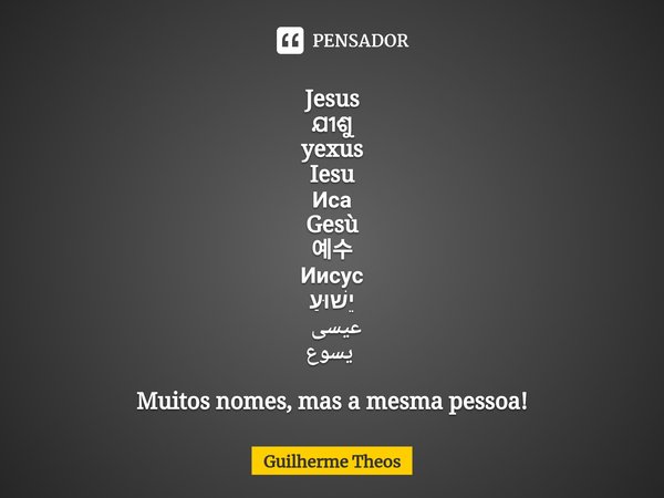 ⁠Jesus
ଯୀଶୁ
yexus
Iesu
Иса
Gesù
예수
Иисус
יֵשׁוּעַ
عیسی
يسوع Muitos nomes, mas a mesma pessoa!... Frase de Guilherme Theos.