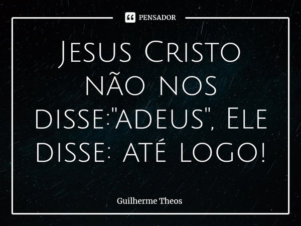 ⁠Jesus Cristo não nos disse: "adeus", Ele disse: até logo!... Frase de Guilherme Theos.
