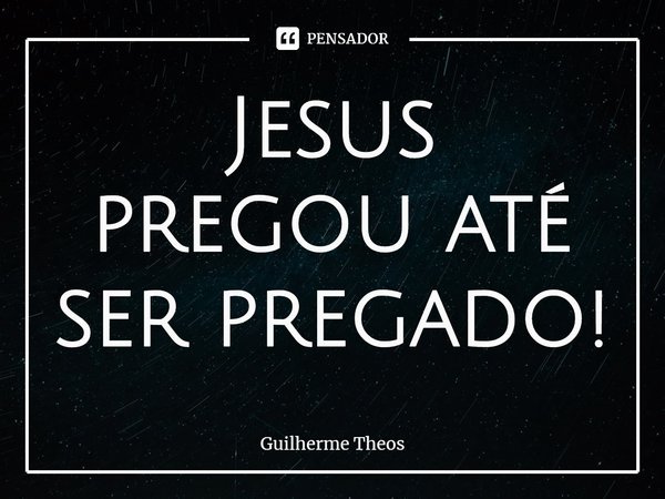 Jesus pregou até ser pregado!... Frase de Guilherme Theos.