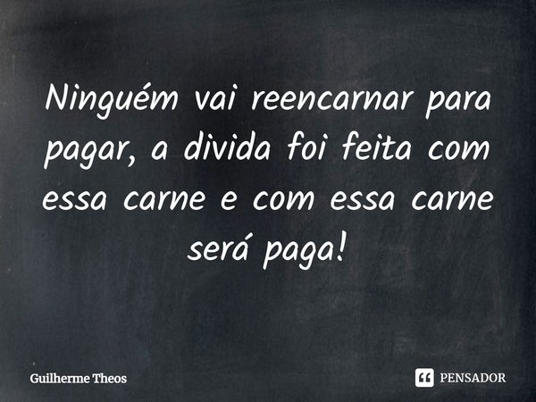 Ninguém vai reencarnar para pagar, a divida foi feita com essa carne e com essa carne será paga!... Frase de Guilherme Theos.