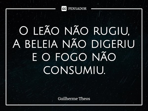 ⁠O leão não rugiu,
A beleia não digeriu
eofogo não consumiu.... Frase de Guilherme Theos.