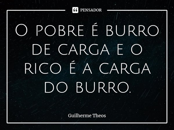 O pobre é burro de carga e o rico é a carga do burro.... Frase de Guilherme Theos.