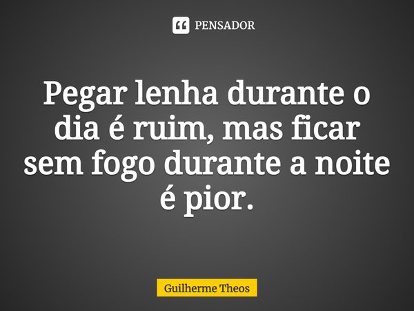 ⁠Pegar lenha durante o dia é ruim, mas ficar sem fogo durante a noite é pior.... Frase de Guilherme Theos.