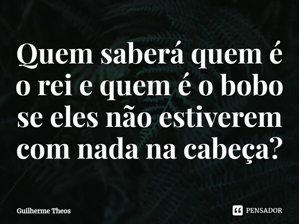 ⁠Quem saberá quem é o rei e quem é o bobo se eles não estiverem com nada na cabeça?... Frase de Guilherme Theos.