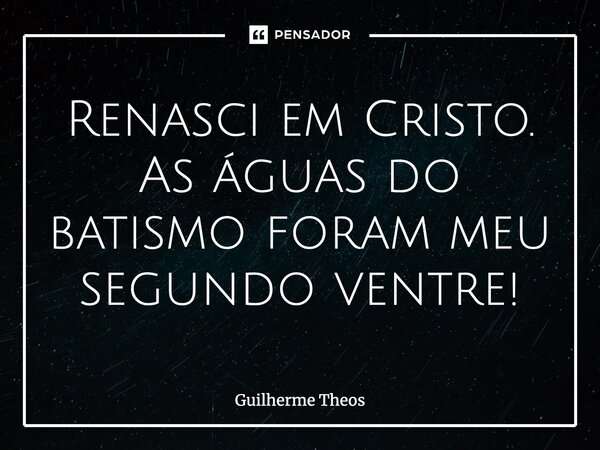 Renasci em Cristo. As águas do batismo foram meu segundo ventre!... Frase de Guilherme Theos.
