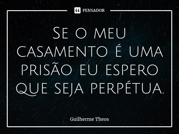 ⁠Se o meu casamento é uma prisão eu espero que seja perpétua.... Frase de Guilherme Theos.