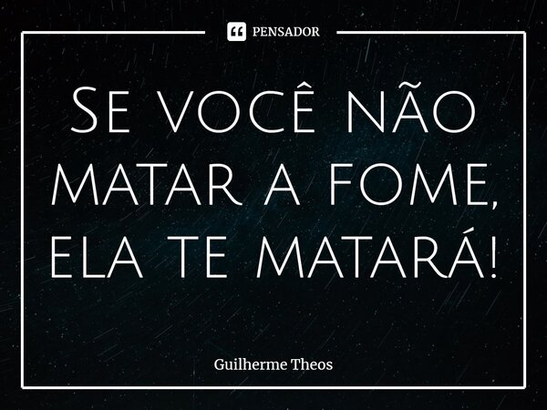 ⁠Se você não matar a fome, ela te matará!... Frase de Guilherme Theos.