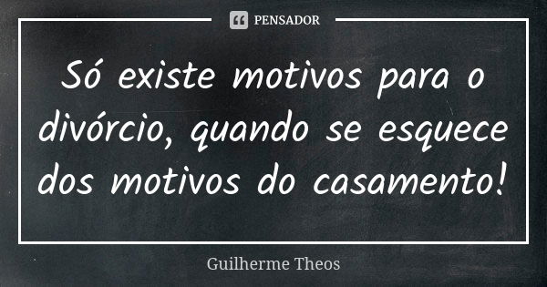 Só existe motivos para o divórcio, quando se esquece dos motivos do casamento!... Frase de Guilherme Theos.