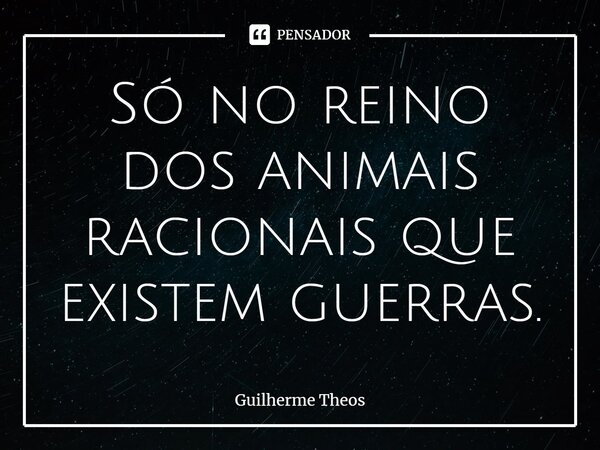 ⁠Só no reino dos animais racionais que existem guerras.... Frase de Guilherme Theos.