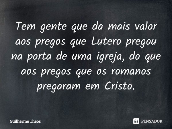 ⁠Tem gente que da mais valor aos pregos que Lutero pregou na porta de uma igreja, do que aos pregos que os romanos pregaram em Cristo.... Frase de Guilherme Theos.