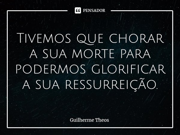 ⁠Tivemos que chorar a sua morte para podermos glorificar a sua ressurreição.... Frase de Guilherme Theos.