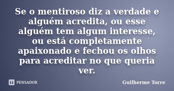 Se o mentiroso diz a verdade e alguém acredita, ou esse alguém tem algum interesse, ou está completamente apaixonado e fechou os olhos para acreditar no que que... Frase de Guilherme Torre.