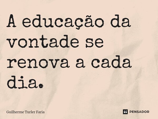 ⁠A educação da vontade se renova a cada dia.... Frase de Guilherme Turler Faria.