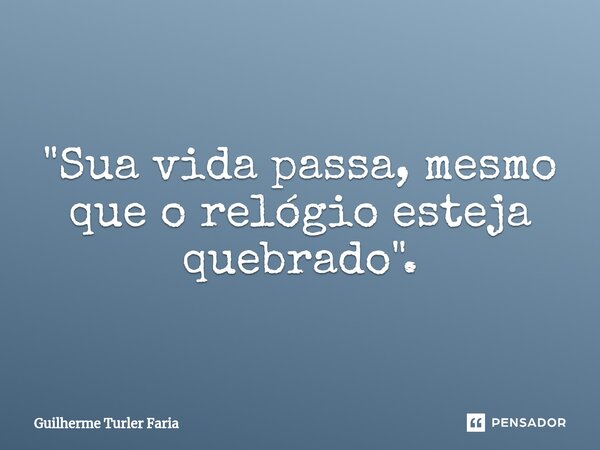"Sua vida passa, mesmo que o relógio esteja quebrado".... Frase de Guilherme Turler Faria.