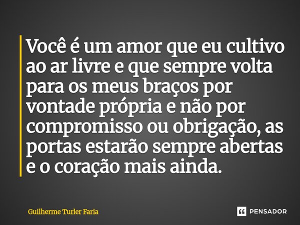 Você é um amor que eu cultivo ao ar livre e que sempre volta para os meus braços por vontade própria e não por compromisso ou obrigação, as portas estarão semp... Frase de Guilherme Turler Faria.