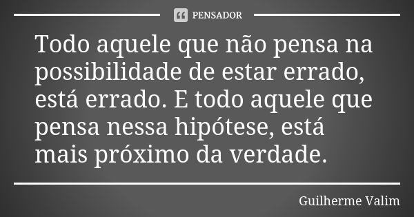 Todo aquele que não pensa na possibilidade de estar errado, está errado. E todo aquele que pensa nessa hipótese, está mais próximo da verdade.... Frase de Guilherme Valim.