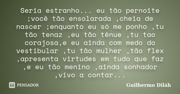 Seria estranho... eu tão pernoite ;você tão ensolarada ,cheia de nascer ;enquanto eu só me ponho ,tu tão tenaz ,eu tão tênue ,tu tao corajosa,e eu ainda com med... Frase de Guilhermo Diláh.