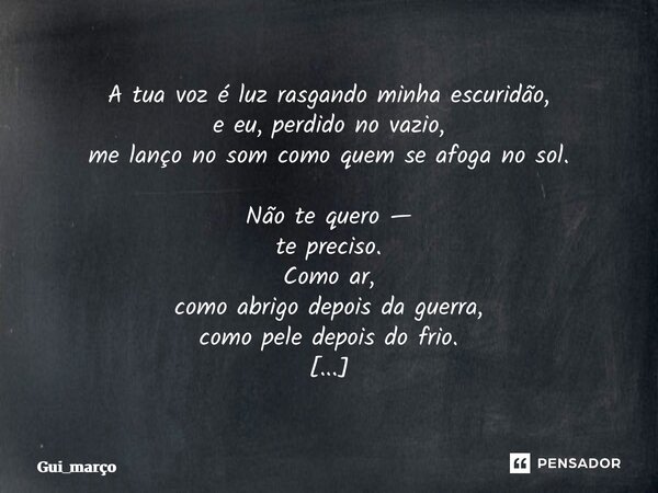 A tua voz é luz rasgando minha escuridão, e eu, perdido no vazio, me lanço no som como quem se afoga no sol. Não te quero — te preciso. Como ar, como abrigo de... Frase de Gui_março.
