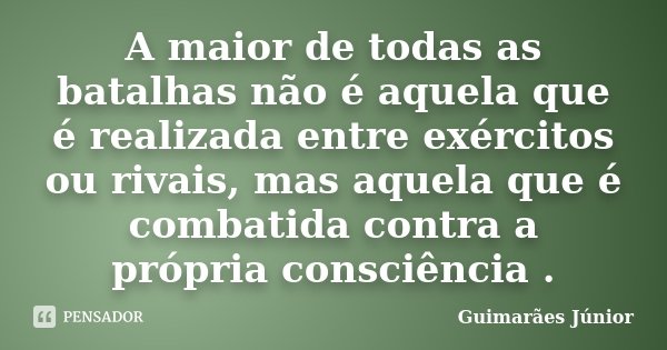A maior de todas as batalhas não é aquela que é realizada entre exércitos ou rivais, mas aquela que é combatida contra a própria consciência .... Frase de Guimarães Júnior.