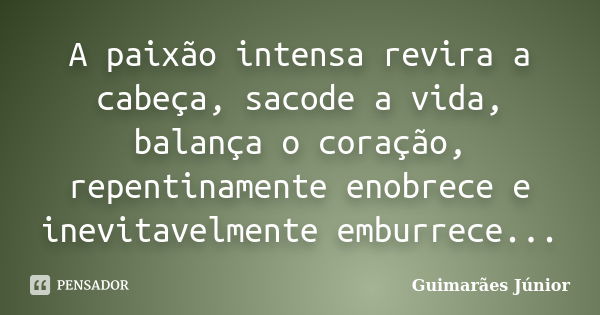 A paixão intensa revira a cabeça, sacode a vida, balança o coração, repentinamente enobrece e inevitavelmente emburrece...... Frase de Guimarães Júnior.