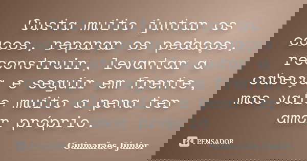 Custa muito juntar os cacos, reparar os pedaços, reconstruir, levantar a cabeça e seguir em frente, mas vale muito a pena ter amor próprio.... Frase de Guimarães Júnior.