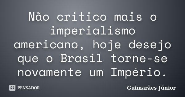 Não critico mais o imperialismo americano, hoje desejo que o Brasil torne-se novamente um Império.... Frase de Guimarães Júnior.