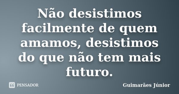 Não desistimos facilmente de quem amamos, desistimos do que não tem mais futuro.... Frase de Guimarães Júnior.