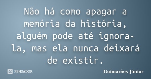 Não há como apagar a memória da história, alguém pode até ignora-la, mas ela nunca deixará de existir.... Frase de Guimarães Júnior.
