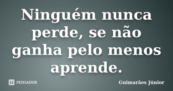 Ninguém nunca perde, se não ganha pelo menos aprende.... Frase de Guimarães Júnior.