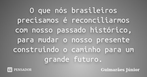 O que nós brasileiros precisamos é reconciliarmos com nosso passado histórico, para mudar o nosso presente construindo o caminho para um grande futuro.... Frase de Guimarães Júnior.