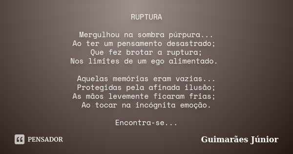 RUPTURA Mergulhou na sombra púrpura... Ao ter um pensamento desastrado; Que fez brotar a ruptura; Nos limites de um ego alimentado. Aquelas memórias eram vazias... Frase de Guimarães Júnior.