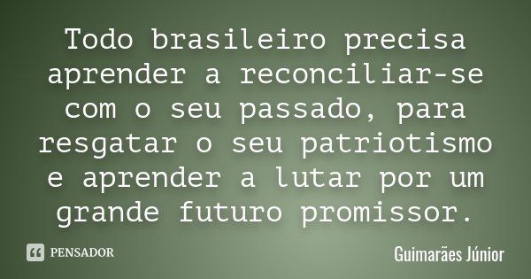 Todo brasileiro precisa aprender a reconciliar-se com o seu passado, para resgatar o seu patriotismo e aprender a lutar por um grande futuro promissor.... Frase de Guimarães Júnior.