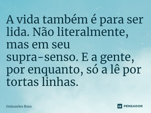 A vida também é para ser lida. Não literalmente, mas em seu supra-senso. E a gente, por enquanto, só a lê por tortas linhas.... Frase de Guimarães Rosa.