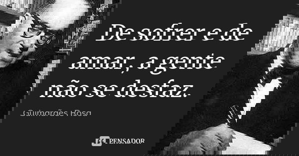 De sofrer e de amar, a gente não se desfaz.... Frase de Guimarães Rosa.