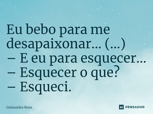 Eu bebo para me desapaixonar... (...) – E eu para esquecer... – Esquecer o que? – Esqueci.... Frase de Guimarães Rosa.