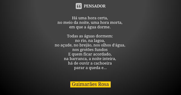 Há uma hora certa, no meio da noite, uma hora morta, em que a água dorme. Todas as águas dormem: no rio, na lagoa, no açude, no brejão, nos olhos d'água, nos gr... Frase de Guimarães Rosa.