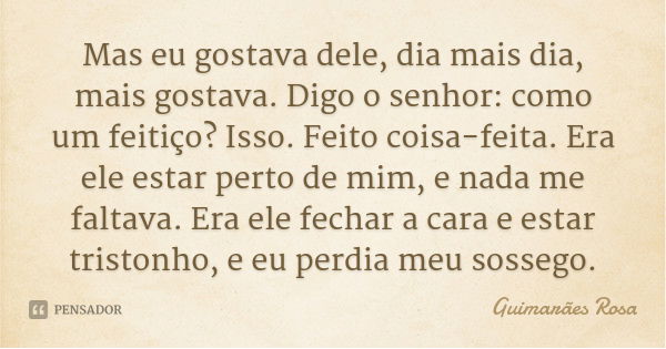 Mas eu gostava dele, dia mais dia, mais gostava. Digo o senhor: como um feitiço? Isso. Feito coisa-feita. Era ele estar perto de mim, e nada me faltava. Era ele... Frase de Guimarães Rosa.